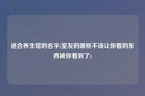 适合养生馆的名字(室友的哪些不该让你看的东西被你看到了)