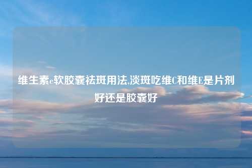 维生素e软胶囊祛斑用法,淡斑吃维C和维E是片剂好还是胶囊好