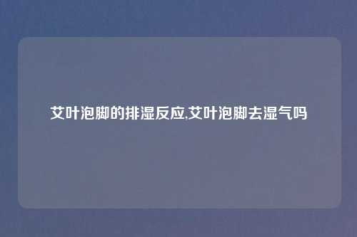 艾叶泡脚的排湿反应,艾叶泡脚去湿气吗