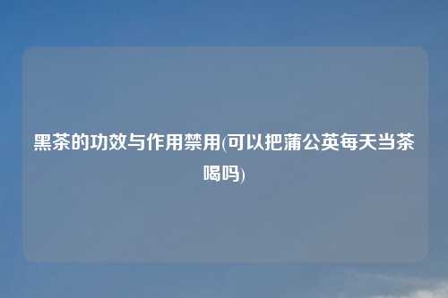 黑茶的功效与作用禁用(可以把蒲公英每天当茶喝吗)
