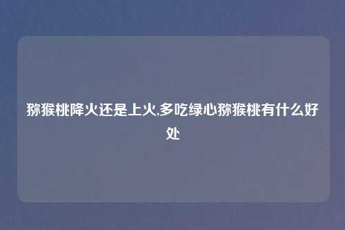 猕猴桃降火还是上火,多吃绿心猕猴桃有什么好处