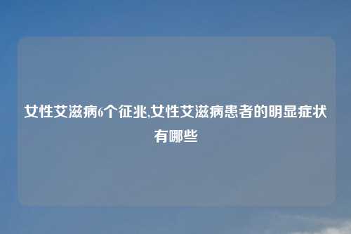 女性艾滋病6个征兆,女性艾滋病患者的明显症状有哪些