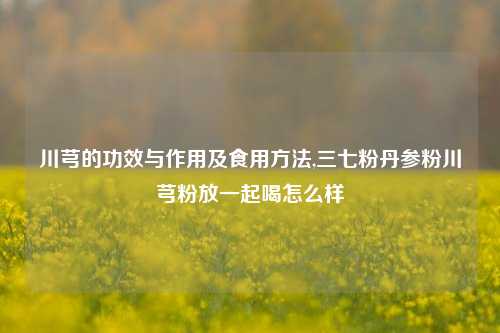 川芎的功效与作用及食用方法,三七粉丹参粉川芎粉放一起喝怎么样