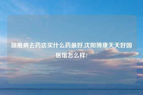颈椎病去药店买什么药最好,沈阳博康天天好国医馆怎么样?