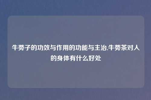 牛蒡子的功效与作用的功能与主治,牛蒡茶对人的身体有什么好处