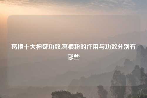 葛根十大神奇功效,葛根粉的作用与功效分别有哪些