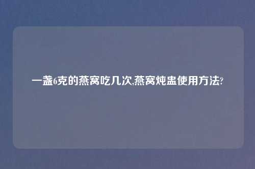 一盏6克的燕窝吃几次,燕窝炖盅使用方法?