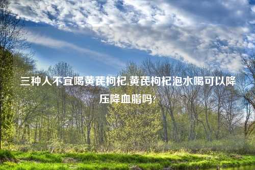 三种人不宜喝黄芪枸杞,黄芪枸杞泡水喝可以降压降血脂吗?