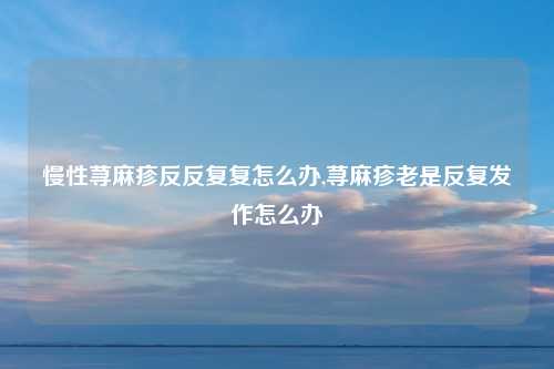 慢性荨麻疹反反复复怎么办,荨麻疹老是反复发作怎么办