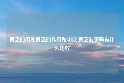 灵芝的用处灵芝的作用和功效,灵芝泡茶喝有什么功效