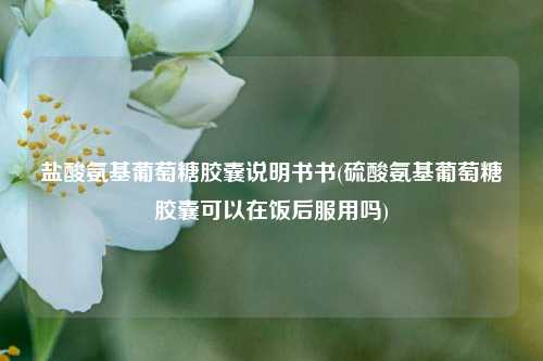 盐酸氨基葡萄糖胶囊说明书书(硫酸氨基葡萄糖胶囊可以在饭后服用吗)