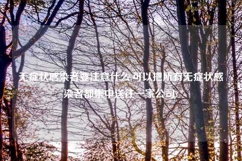 无症状感染者要注意什么,可以把所有无症状感染者都集中送往一家公司?