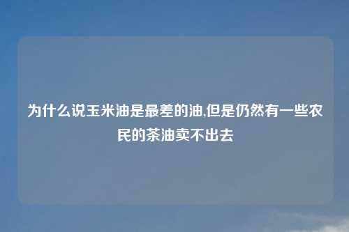 为什么说玉米油是最差的油,但是仍然有一些农民的茶油卖不出去