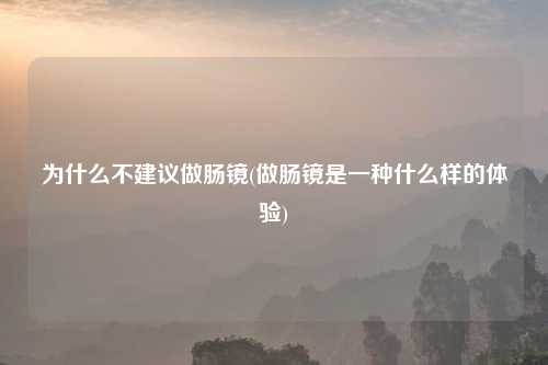 为什么不建议做肠镜(做肠镜是一种什么样的体验)