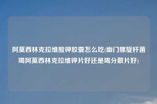 阿莫西林克拉维酸钾胶囊怎么吃(幽门螺旋杆菌喝阿莫西林克拉维钾片好还是喝分散片好)