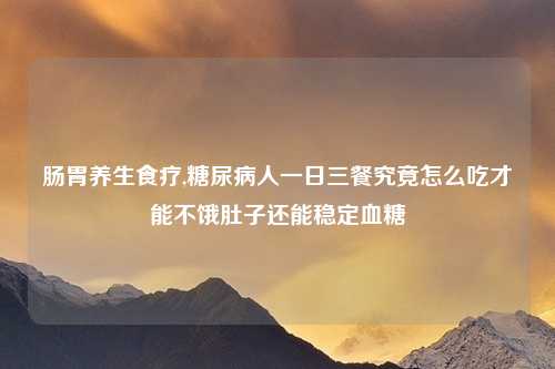 肠胃养生食疗,糖尿病人一日三餐究竟怎么吃才能不饿肚子还能稳定血糖