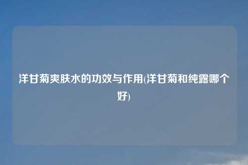 洋甘菊爽肤水的功效与作用(洋甘菊和纯露哪个好)