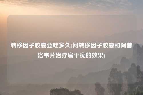 转移因子胶囊要吃多久(问转移因子胶囊和阿昔洛韦片治疗扁平疣的效果)
