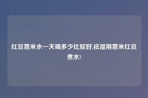 红豆薏米水一天喝多少比较好,祛湿用薏米红豆煮水?