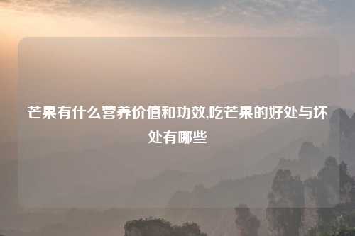 芒果有什么营养价值和功效,吃芒果的好处与坏处有哪些