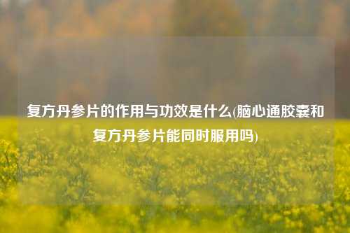 复方丹参片的作用与功效是什么(脑心通胶囊和复方丹参片能同时服用吗)