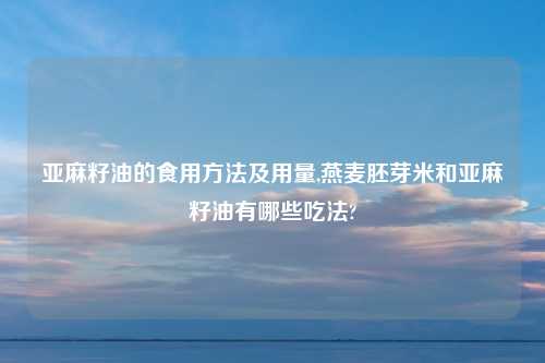 亚麻籽油的食用方法及用量,燕麦胚芽米和亚麻籽油有哪些吃法?