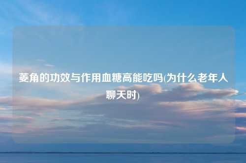 菱角的功效与作用血糖高能吃吗(为什么老年人聊天时)