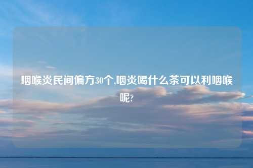咽喉炎民间偏方30个,咽炎喝什么茶可以利咽喉呢?
