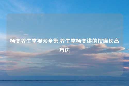 杨奕养生堂视频全集,养生堂杨奕讲的按摩长高方法