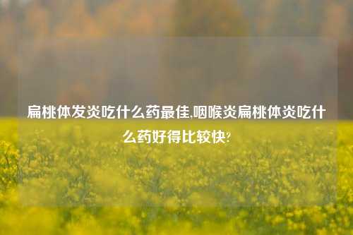 扁桃体发炎吃什么药最佳,咽喉炎扁桃体炎吃什么药好得比较快?