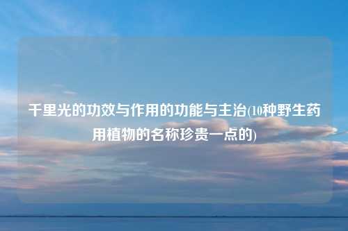 千里光的功效与作用的功能与主治(10种野生药用植物的名称珍贵一点的)