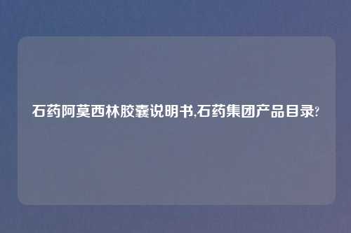 石药阿莫西林胶囊说明书,石药集团产品目录?