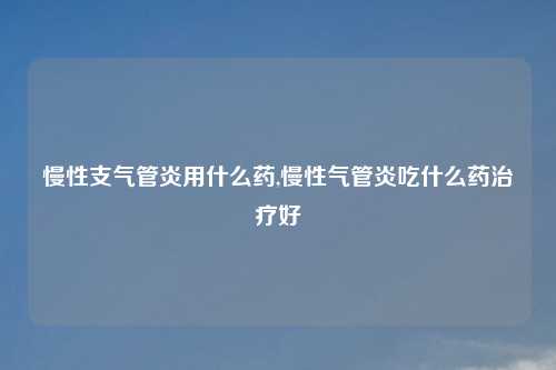 慢性支气管炎用什么药,慢性气管炎吃什么药治疗好