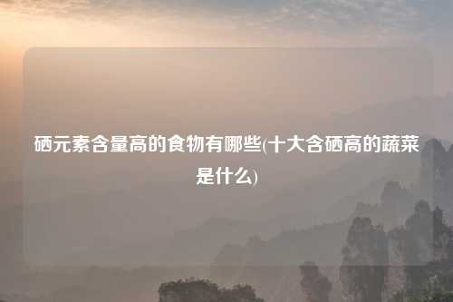 硒元素含量高的食物有哪些(十大含硒高的蔬菜是什么)