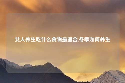 女人养生吃什么食物最适合,冬季如何养生