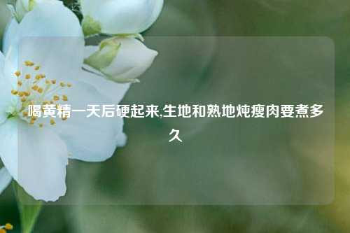 喝黄精一天后硬起来,生地和熟地炖瘦肉要煮多久