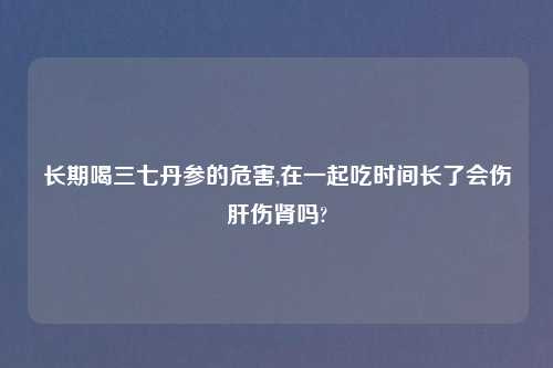 长期喝三七丹参的危害,在一起吃时间长了会伤肝伤肾吗?