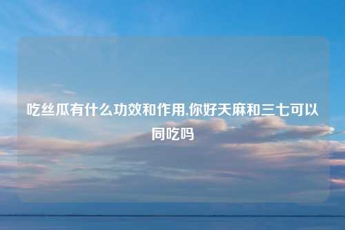 吃丝瓜有什么功效和作用,你好天麻和三七可以同吃吗