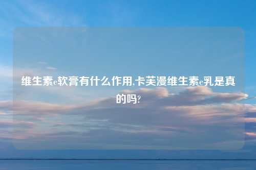 维生素e软膏有什么作用,卡芙漫维生素e乳是真的吗?