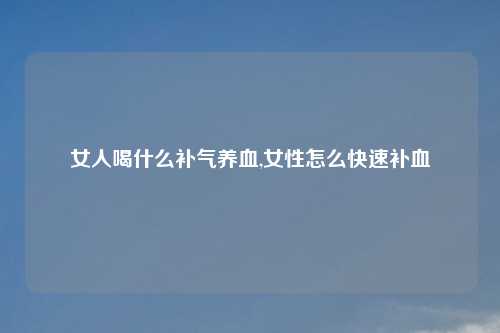 女人喝什么补气养血,女性怎么快速补血
