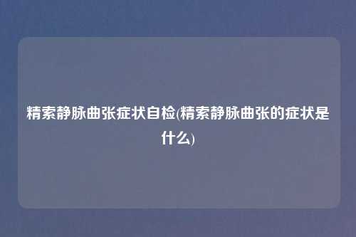 精索静脉曲张症状自检(精索静脉曲张的症状是什么)