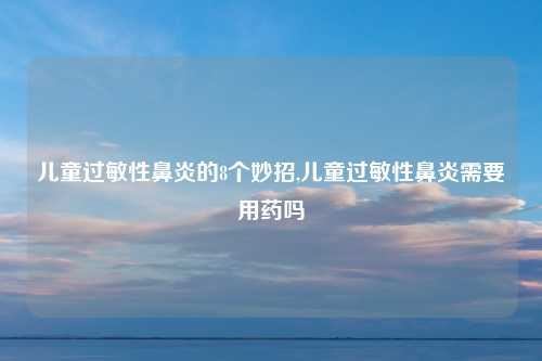 儿童过敏性鼻炎的8个妙招,儿童过敏性鼻炎需要用药吗