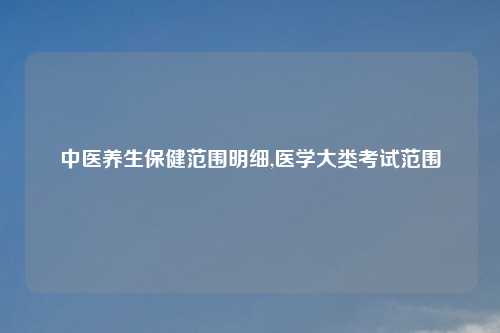 中医养生保健范围明细,医学大类考试范围