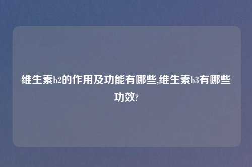 维生素b2的作用及功能有哪些,维生素b3有哪些功效?