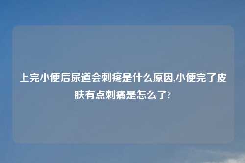上完小便后尿道会刺疼是什么原因,小便完了皮肤有点刺痛是怎么了?