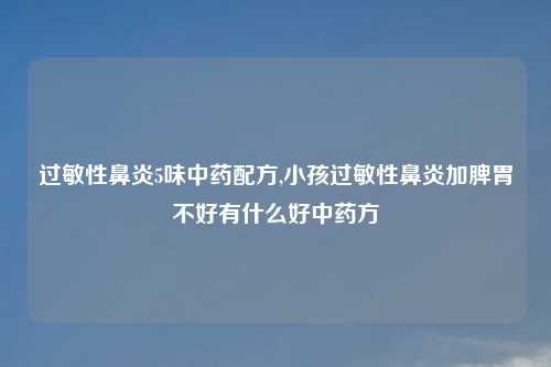 过敏性鼻炎5味中药配方,小孩过敏性鼻炎加脾胃不好有什么好中药方