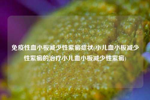 免疫性血小板减少性紫癜症状(小儿血小板减少性紫癜的治疗小儿血小板减少性紫癜)