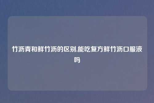 竹沥青和鲜竹沥的区别,能吃复方鲜竹沥口服液吗