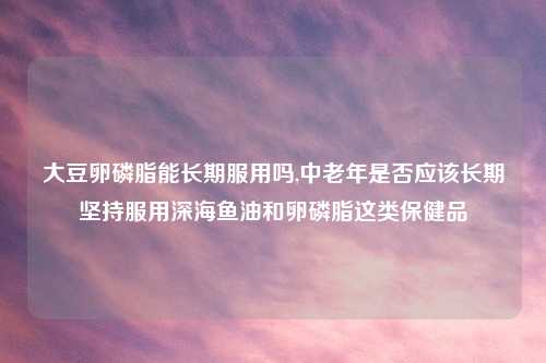 大豆卵磷脂能长期服用吗,中老年是否应该长期坚持服用深海鱼油和卵磷脂这类保健品