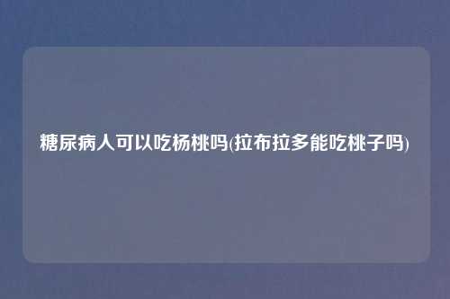 糖尿病人可以吃杨桃吗(拉布拉多能吃桃子吗)
